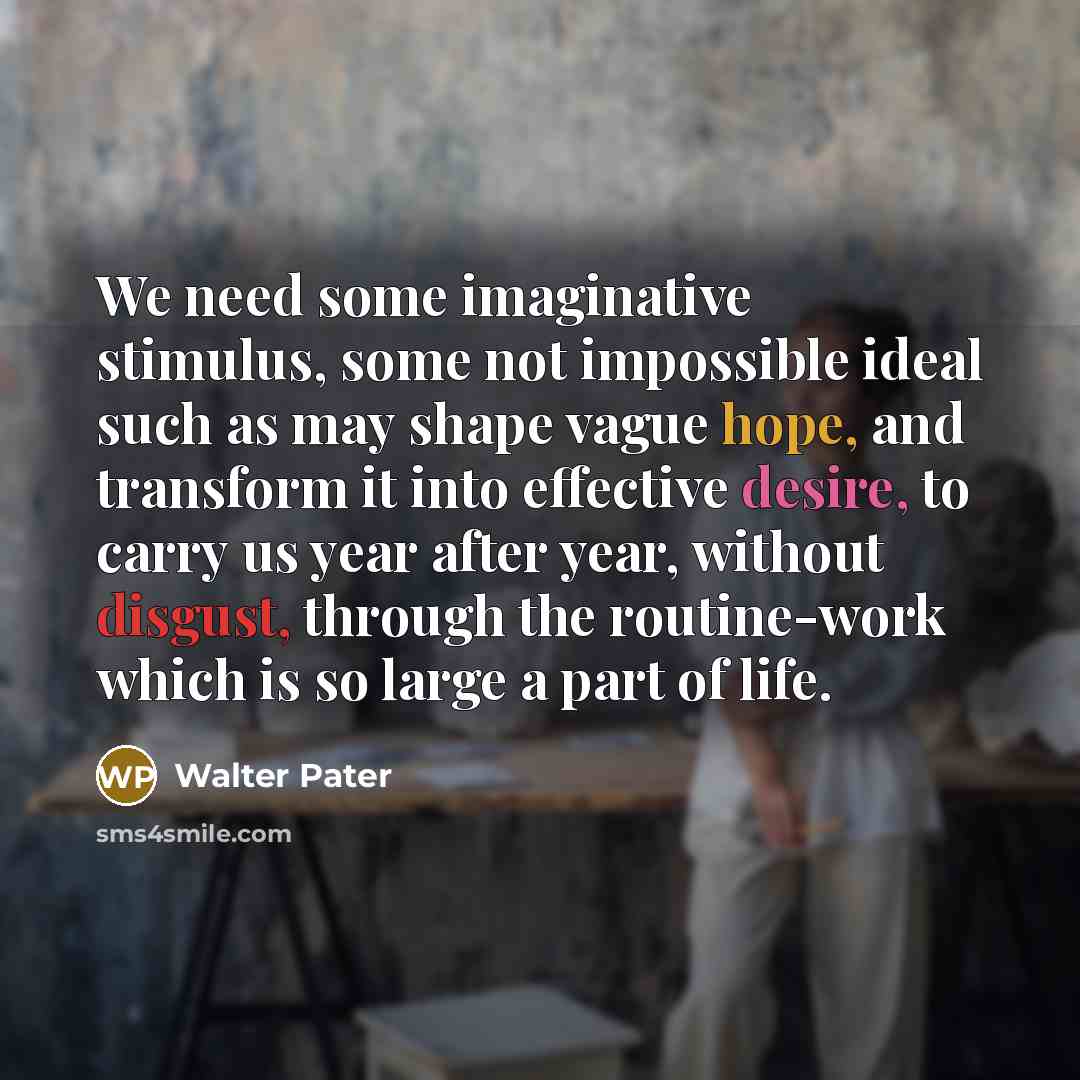 “We need some imaginative stimulus, some not impossible ideal such as may shape vague hope, and transform it into effective desire, to carry us year after year, without disgust, through the routine-work which is so large a part of life.” quote by Walter Pater