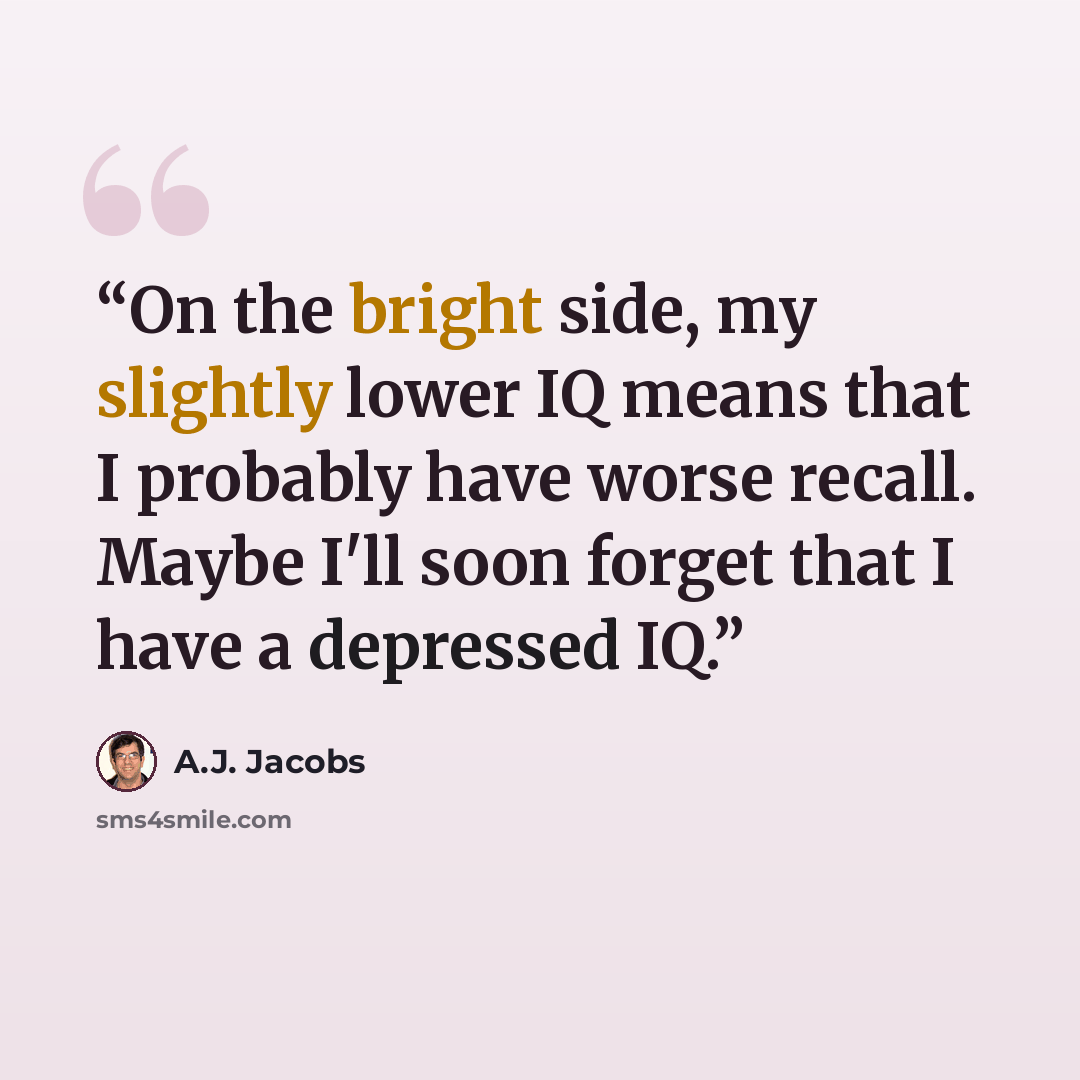 “On the bright side, my slightly lower IQ means that I probably have worse recall. Maybe I'll soon forget that I have a depressed IQ.” quote by A.J. Jacobs