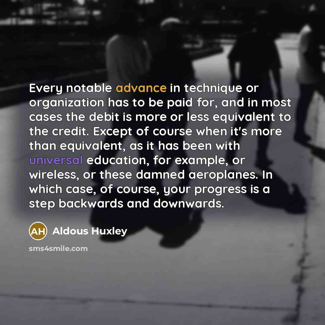 “Every notable advance in technique or organization has to be paid for, and in most cases the debit is more or less equivalent to the credit. Except of course when it's more than equivalent, as it has been with universal education, for example, or wireless, or these damned aeroplanes. In which…” quote by Aldous Huxley