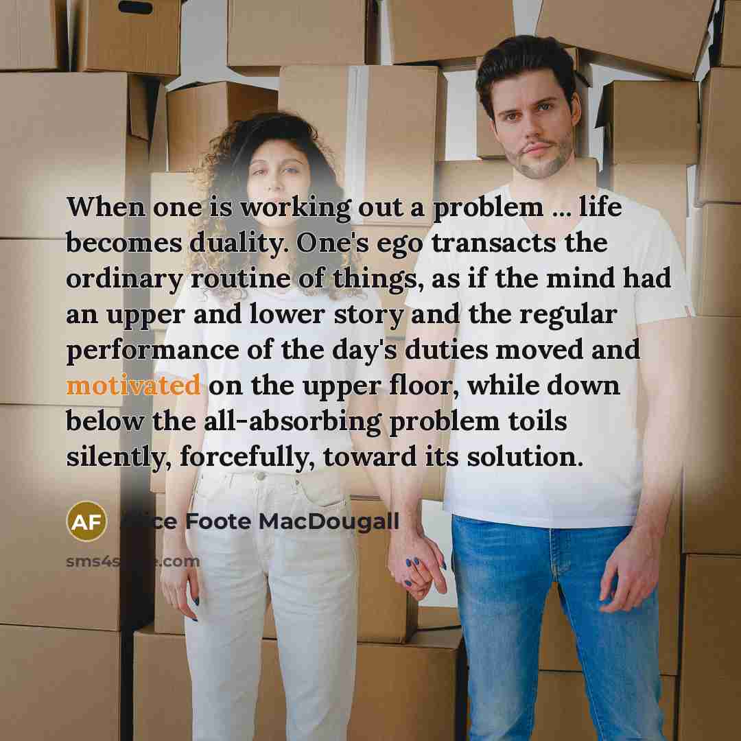 “When one is working out a problem ... life becomes duality. One's ego transacts the ordinary routine of things, as if the mind had an upper and lower story and the regular performance of the day's duties moved and motivated on the upper floor, while down below the all-absorbing problem toils…” quote by Alice Foote MacDougall