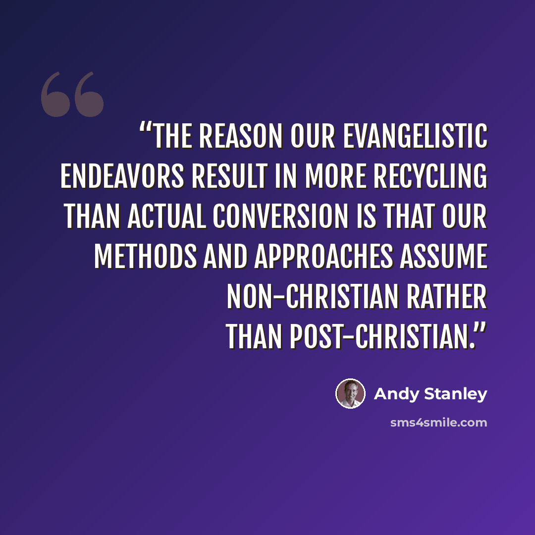 “The reason our evangelistic endeavors result in more recycling than actual conversion is that our methods and approaches assume non-Christian rather than post-Christian.” quote by Andy Stanley