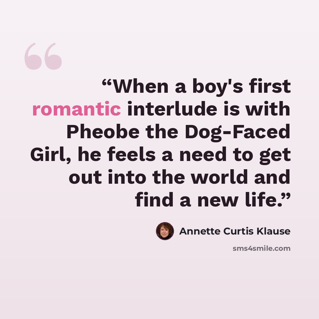 “When a boy's first romantic interlude is with Pheobe the Dog-Faced Girl, he feels a need to get out into the world and find a new life.” quote by Annette Curtis Klause