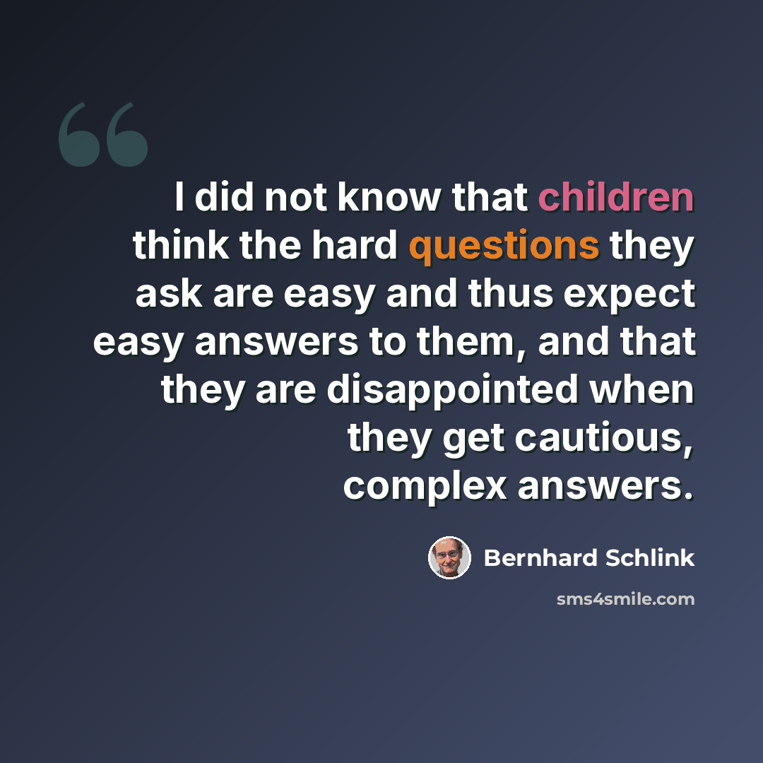 “I did not know that children think the hard questions they ask are easy and thus expect easy answers to them, and that they are disappointed when they get cautious, complex answers.” quote by Bernhard Schlink