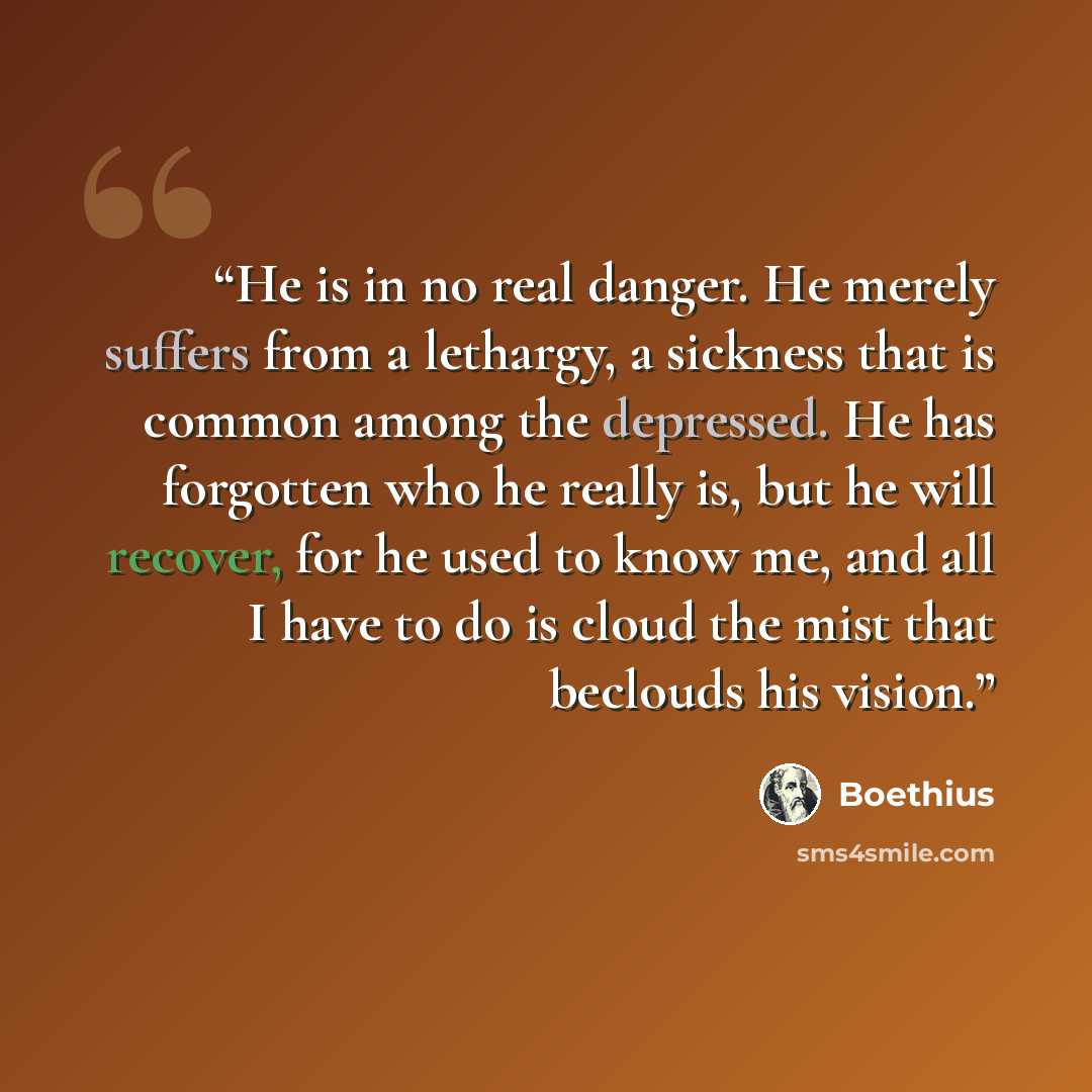“He is in no real danger. He merely suffers from a lethargy, a sickness that is common among the depressed. He has forgotten who he really is, but he will recover, for he used to know me, and all I have to do is cloud the mist that beclouds his vision.” quote by Boethius