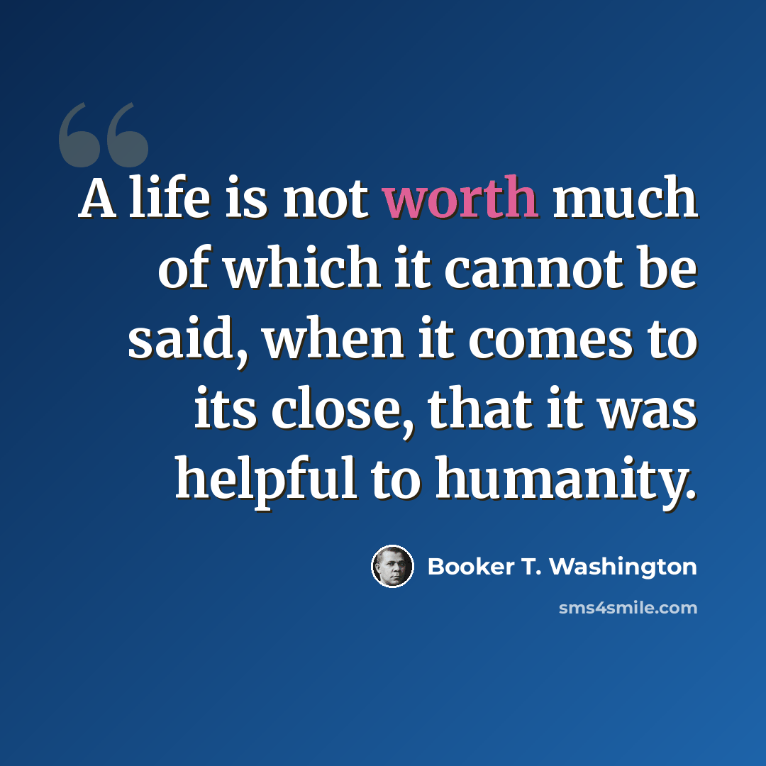 “A life is not worth much of which it cannot be said, when it comes to its close, that it was helpful to humanity.” quote by Booker T. Washington