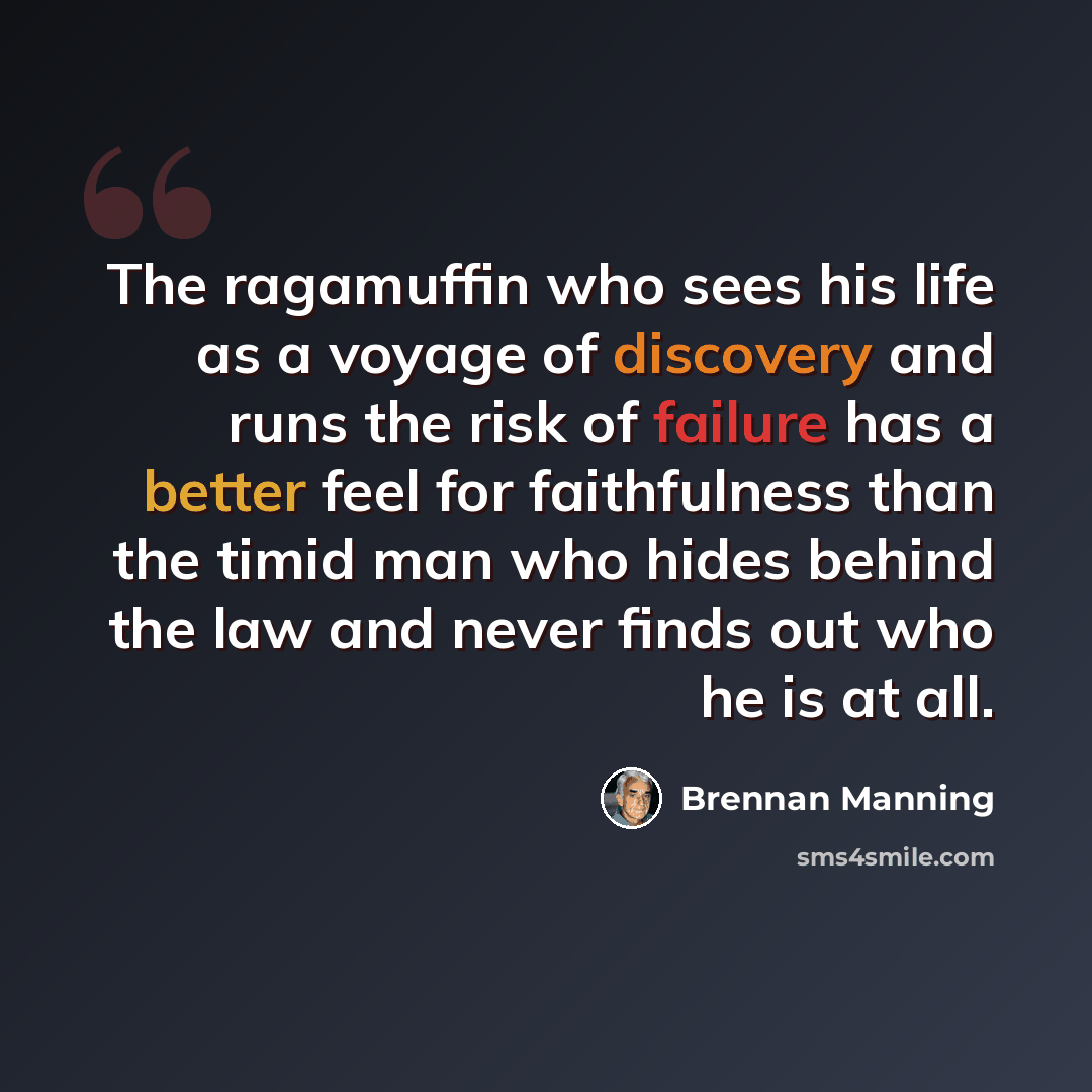 “The ragamuffin who sees his life as a voyage of discovery and runs the risk of failure has a better feel for faithfulness than the timid man who hides behind the law and never finds out who he is at all.” quote by Brennan Manning