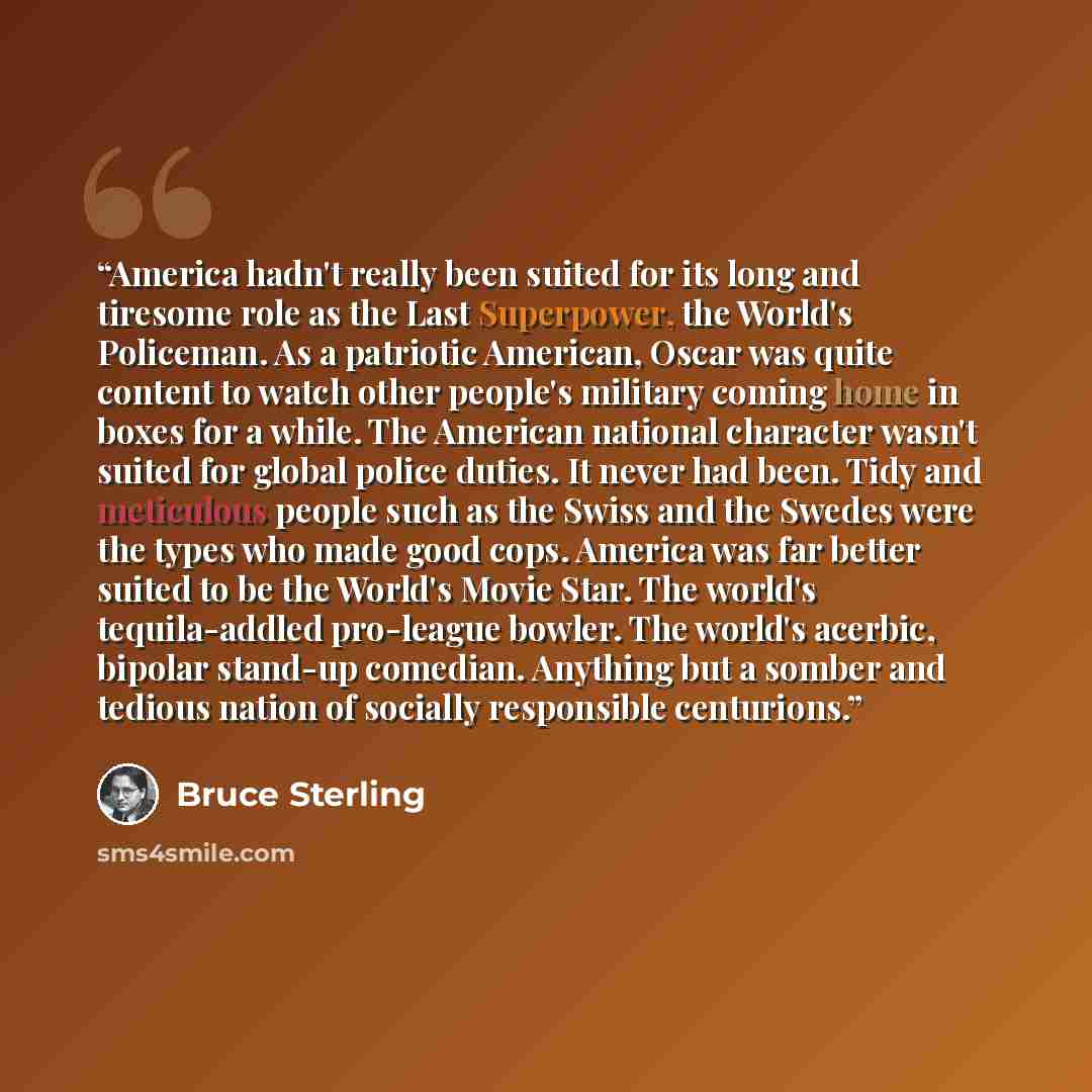 “America hadn't really been suited for its long and tiresome role as the Last Superpower, the World's Policeman. As a patriotic American, Oscar was quite content to watch other people's military coming home in boxes for a while. The American national character wasn't suited for global police…” quote by Bruce Sterling