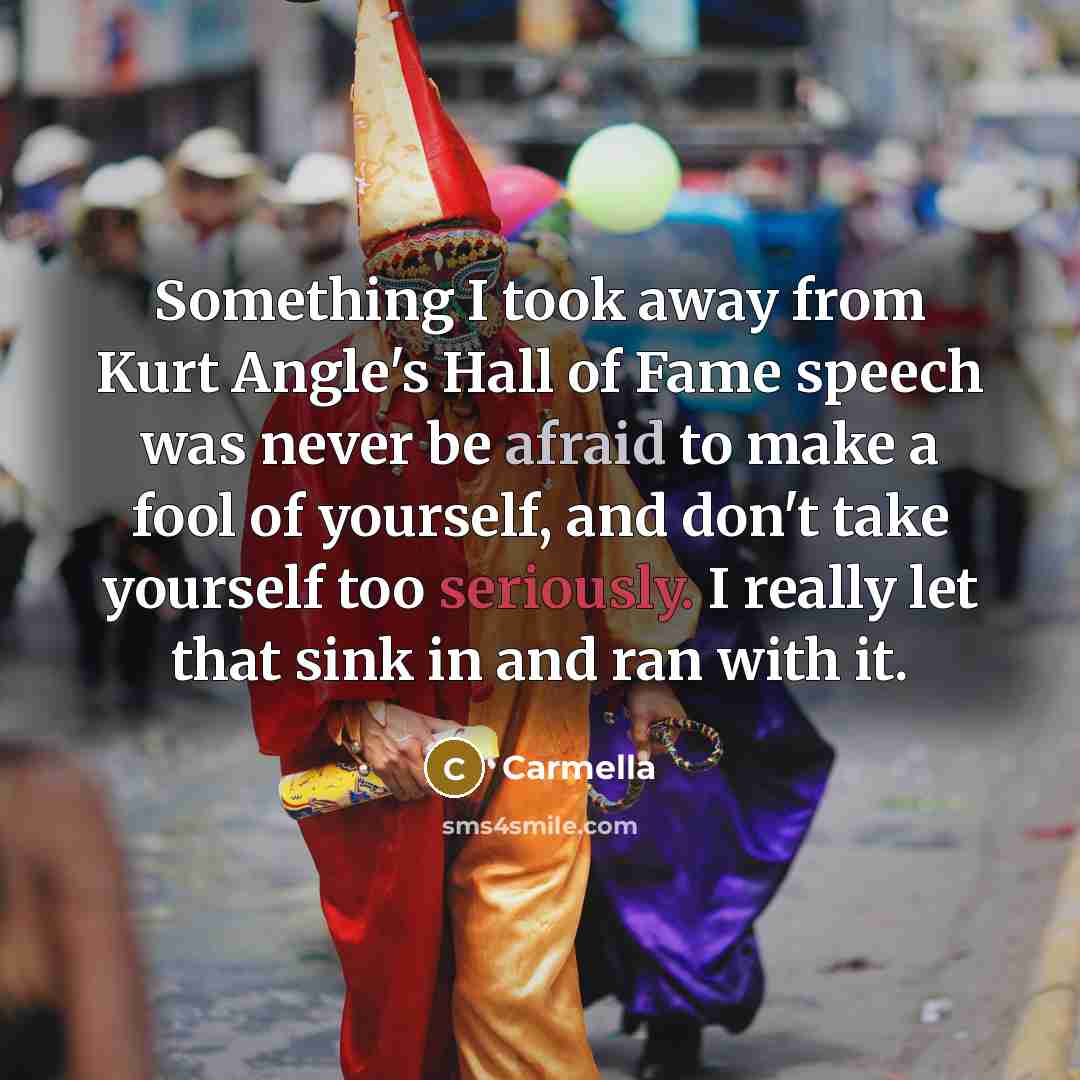“Something I took away from Kurt Angle's Hall of Fame speech was never be afraid to make a fool of yourself, and don't take yourself too seriously. I really let that sink in and ran with it.” quote by Carmella