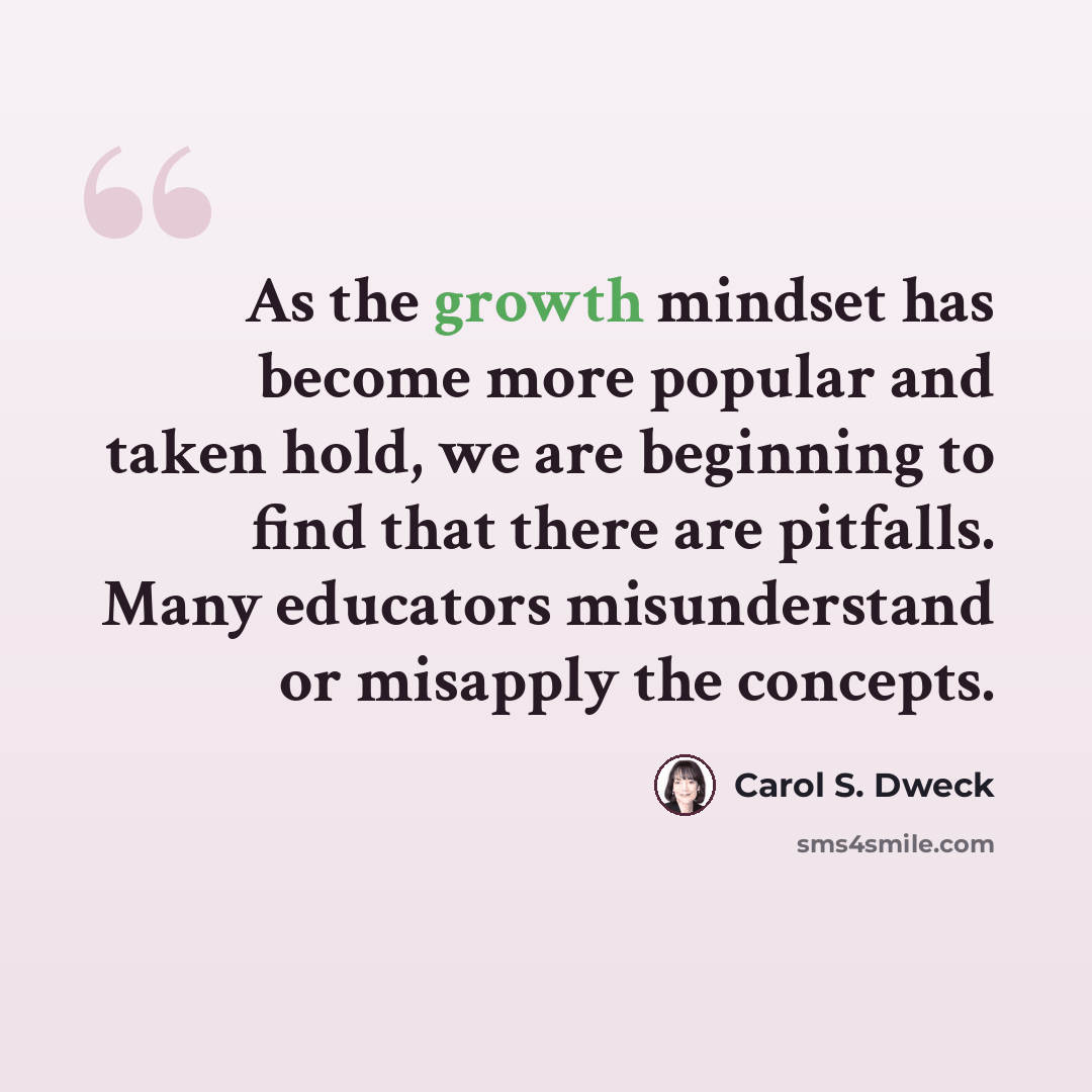 “As the growth mindset has become more popular and taken hold, we are beginning to find that there are pitfalls. Many educators misunderstand or misapply the concepts.” quote by Carol S. Dweck