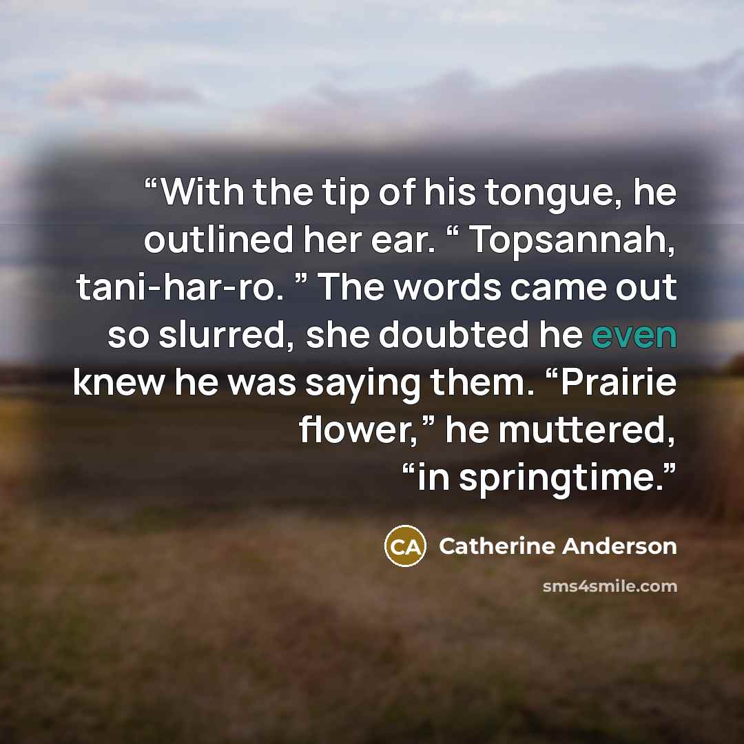 “With the tip of his tongue, he outlined her ear. “ Topsannah, tani-har-ro. ” The words came out so slurred, she doubted he even knew he was saying them. “Prairie flower,” he muttered, “in springtime.” quote by Catherine Anderson