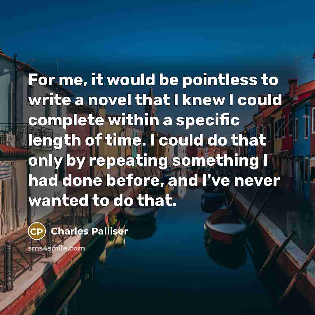 “For me, it would be pointless to write a novel that I knew I could complete within a specific length of time. I could do that only by repeating something I had done before, and I've never wanted to do that.” quote by Charles Palliser