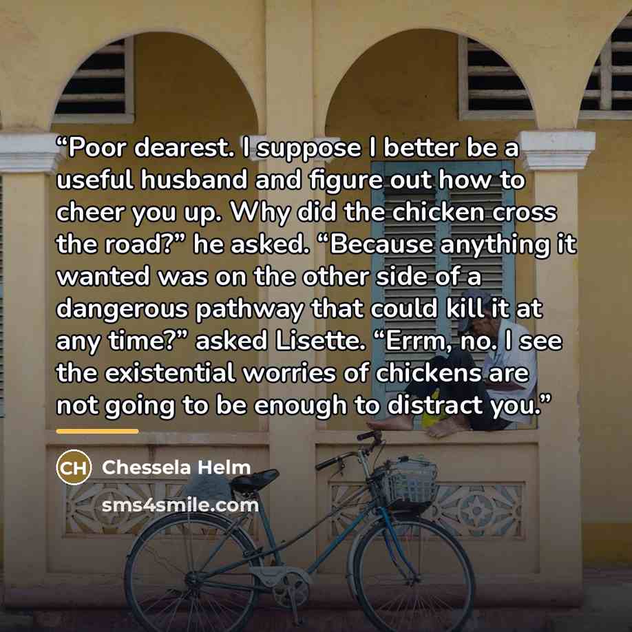 “Poor dearest. I suppose I better be a useful husband and figure out how to cheer you up. Why did the chicken cross the road?” he asked. “Because anything it wanted was on the other side of a dangerous pathway that could kill it at any time?” asked Lisette. “Errm, no. I see the existential worries…” quote by Chessela Helm