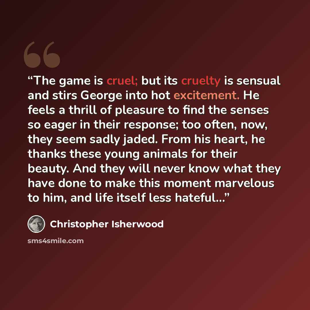 “The game is cruel; but its cruelty is sensual and stirs George into hot excitement. He feels a thrill of pleasure to find the senses so eager in their response; too often, now, they seem sadly jaded. From his heart, he thanks these young animals for their beauty. And they will never know what they…” quote by Christopher Isherwood