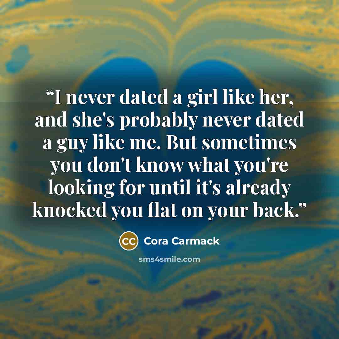 “I never dated a girl like her, and she's probably never dated a guy like me. But sometimes you don't know what you're looking for until it's already knocked you flat on your back.” quote by Cora Carmack
