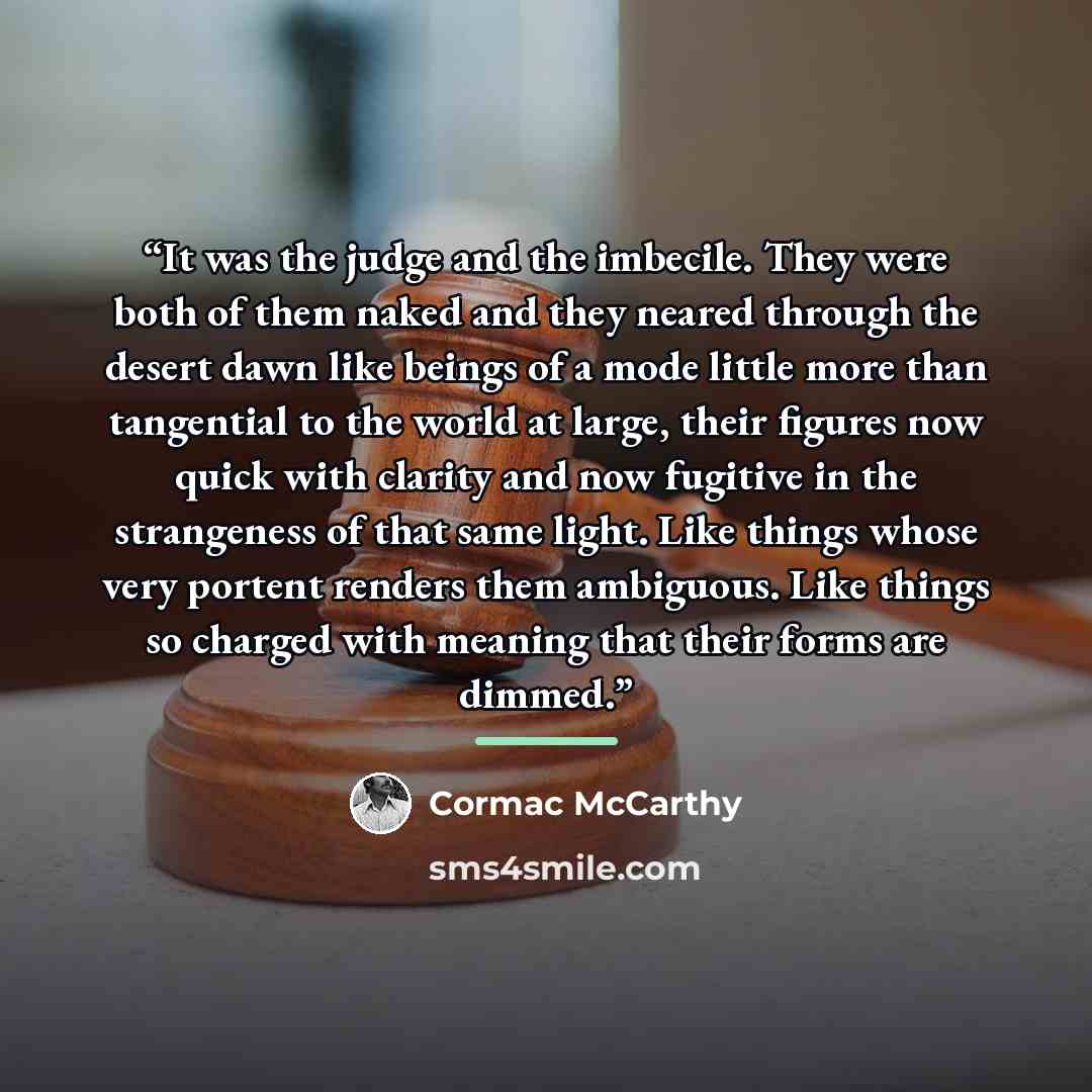 “It was the judge and the imbecile. They were both of them naked and they neared through the desert dawn like beings of a mode little more than tangential to the world at large, their figures now quick with clarity and now fugitive in the strangeness of that same light. Like things whose very…” quote by Cormac McCarthy