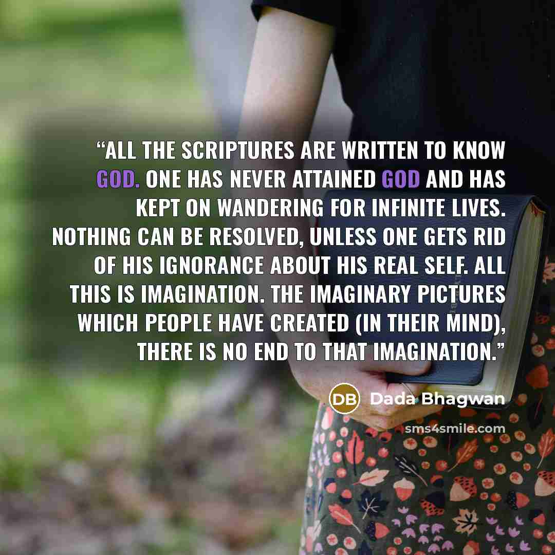“All the scriptures are written to know God. One has never attained God and has kept on wandering for infinite lives. Nothing can be resolved, unless one gets rid of his ignorance about his real Self. All this is imagination. The imaginary pictures which people have created (in their mind), there…” quote by Dada Bhagwan