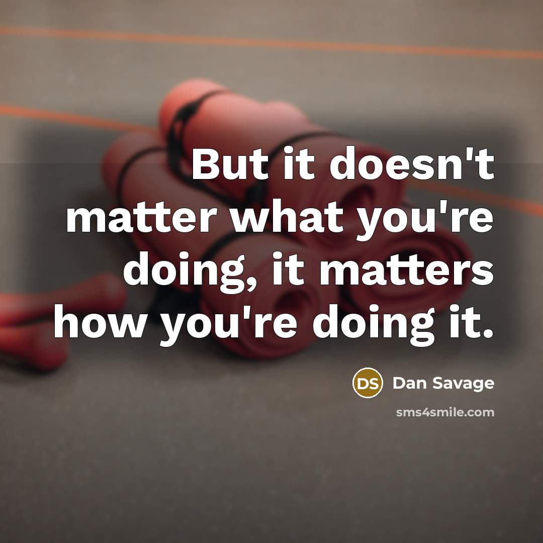 “But it doesn't matter what you're doing, it matters how you're doing it.” quote by Dan Savage