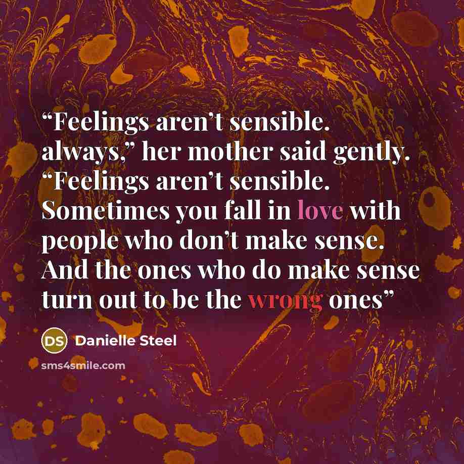 “Feelings aren’t sensible. always,” her mother said gently. “Feelings aren’t sensible. Sometimes you fall in love with people who don’t make sense. And the ones who do make sense turn out to be the wrong ones” quote by Danielle Steel