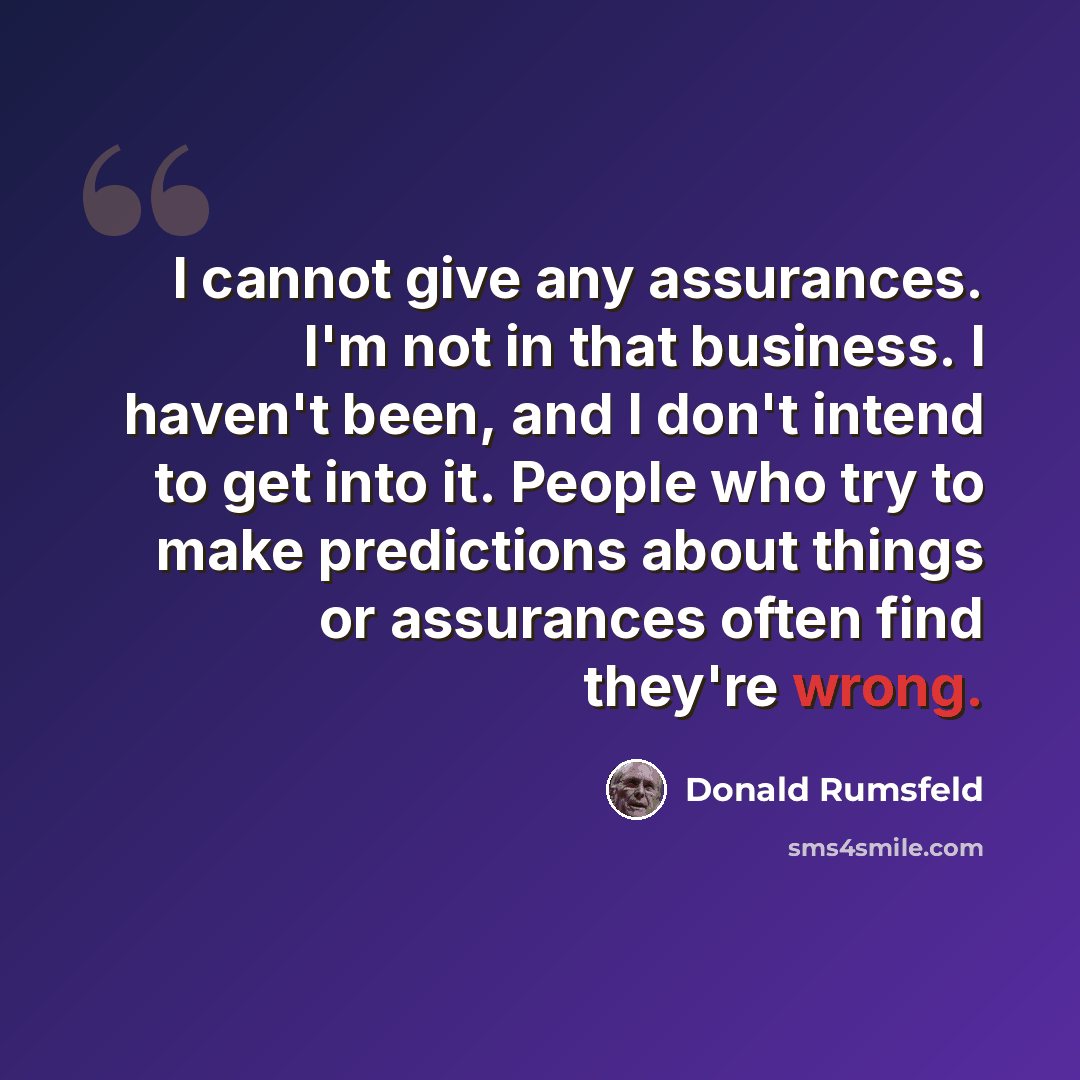 “I cannot give any assurances. I'm not in that business. I haven't been, and I don't intend to get into it. People who try to make predictions about things or assurances often find they're wrong.” quote by Donald Rumsfeld