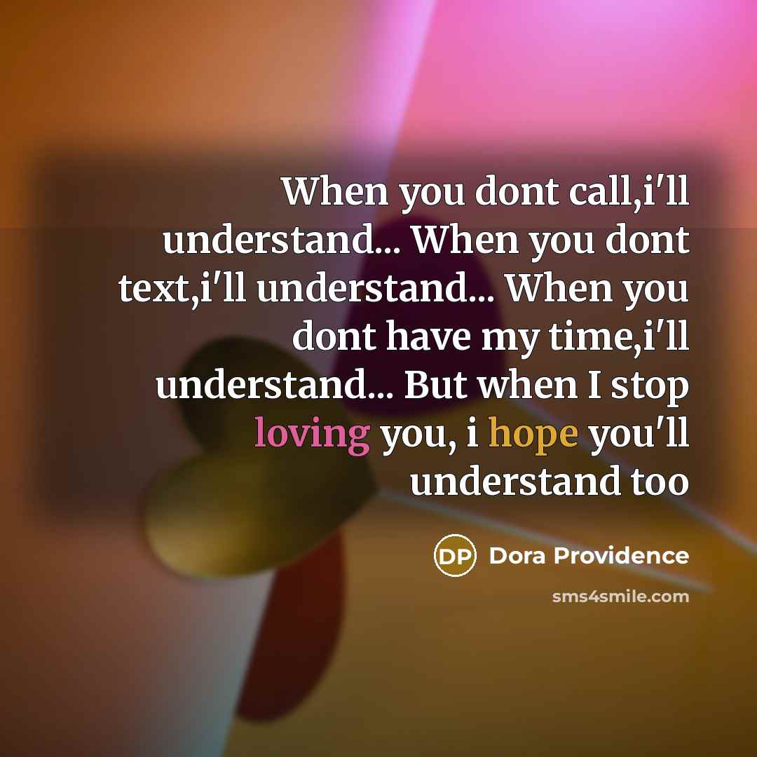 “When you dont call,i'll understand... When you dont text,i'll understand... When you dont have my time,i'll understand... But when I stop loving you, i hope you'll understand too” quote by Dora Providence