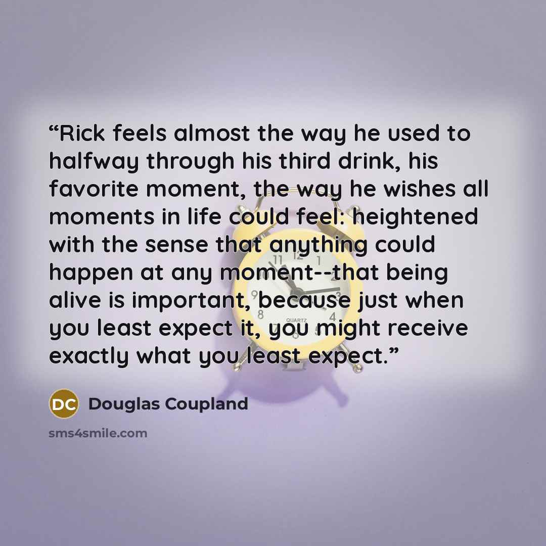“Rick feels almost the way he used to halfway through his third drink, his favorite moment, the way he wishes all moments in life could feel: heightened with the sense that anything could happen at any moment--that being alive is important, because just when you least expect it, you might receive…” quote by Douglas Coupland