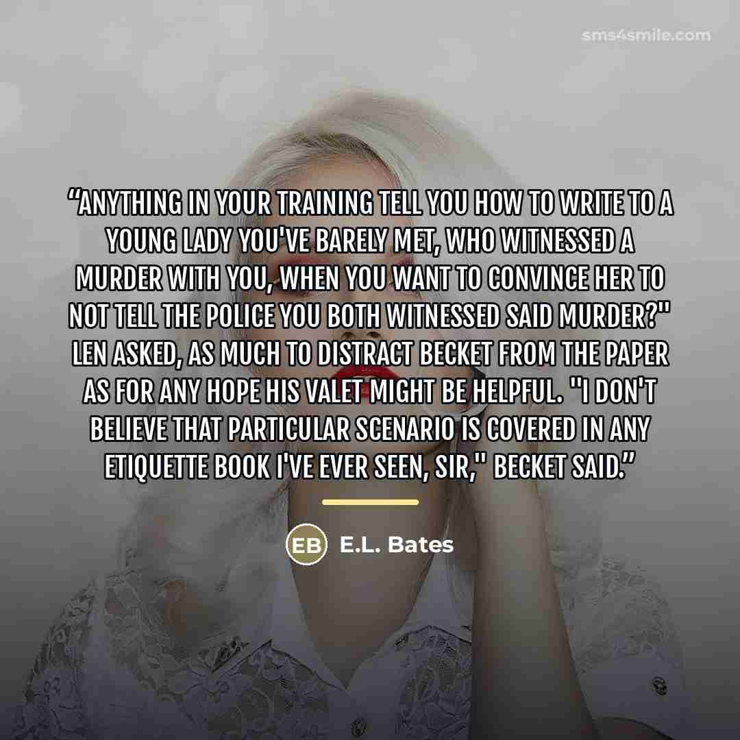 “Anything in your training tell you how to write to a young lady you've barely met, who witnessed a murder with you, when you want to convince her to not tell the police you both witnessed said murder?" Len asked, as much to distract Becket from the paper as for any hope his valet might be helpful…” quote by E.L. Bates