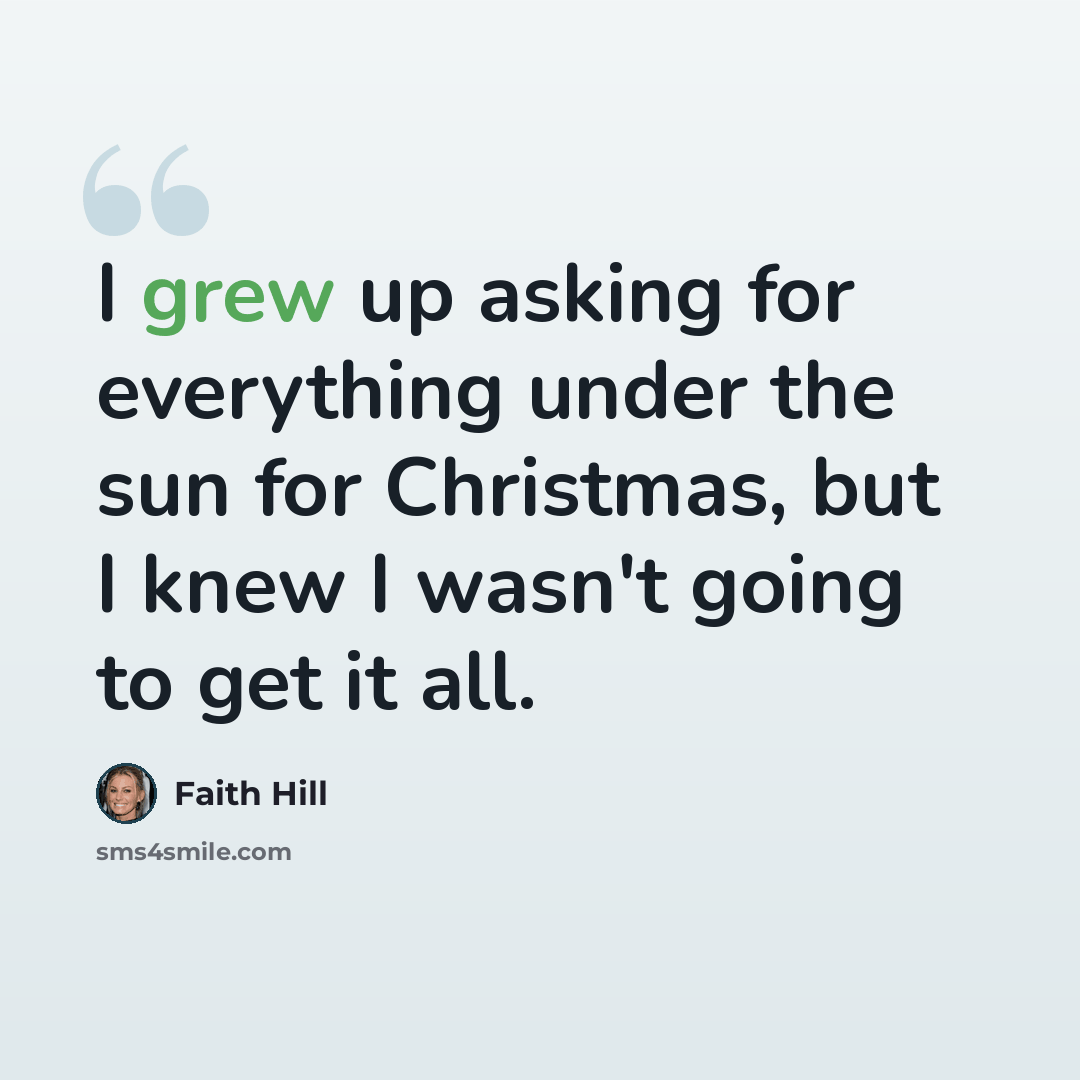 “I grew up asking for everything under the sun for Christmas, but I knew I wasn't going to get it all.” quote by Faith Hill