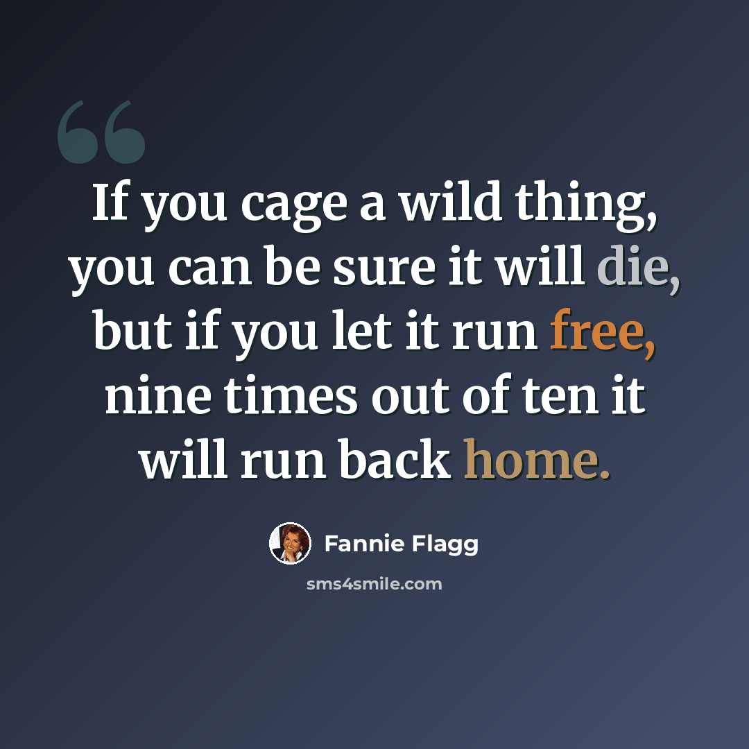 “If you cage a wild thing, you can be sure it will die, but if you let it run free, nine times out of ten it will run back home.” quote by Fannie Flagg