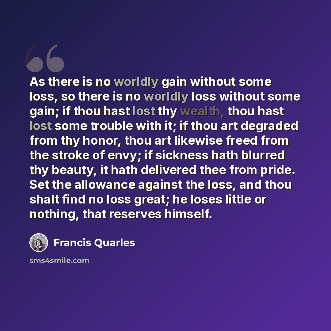 “As there is no worldly gain without some loss, so there is no worldly loss without some gain; if thou hast lost thy wealth, thou hast lost some trouble with it; if thou art degraded from thy honor, thou art likewise freed from the stroke of envy; if sickness hath blurred thy beauty, it hath…” quote by Francis Quarles