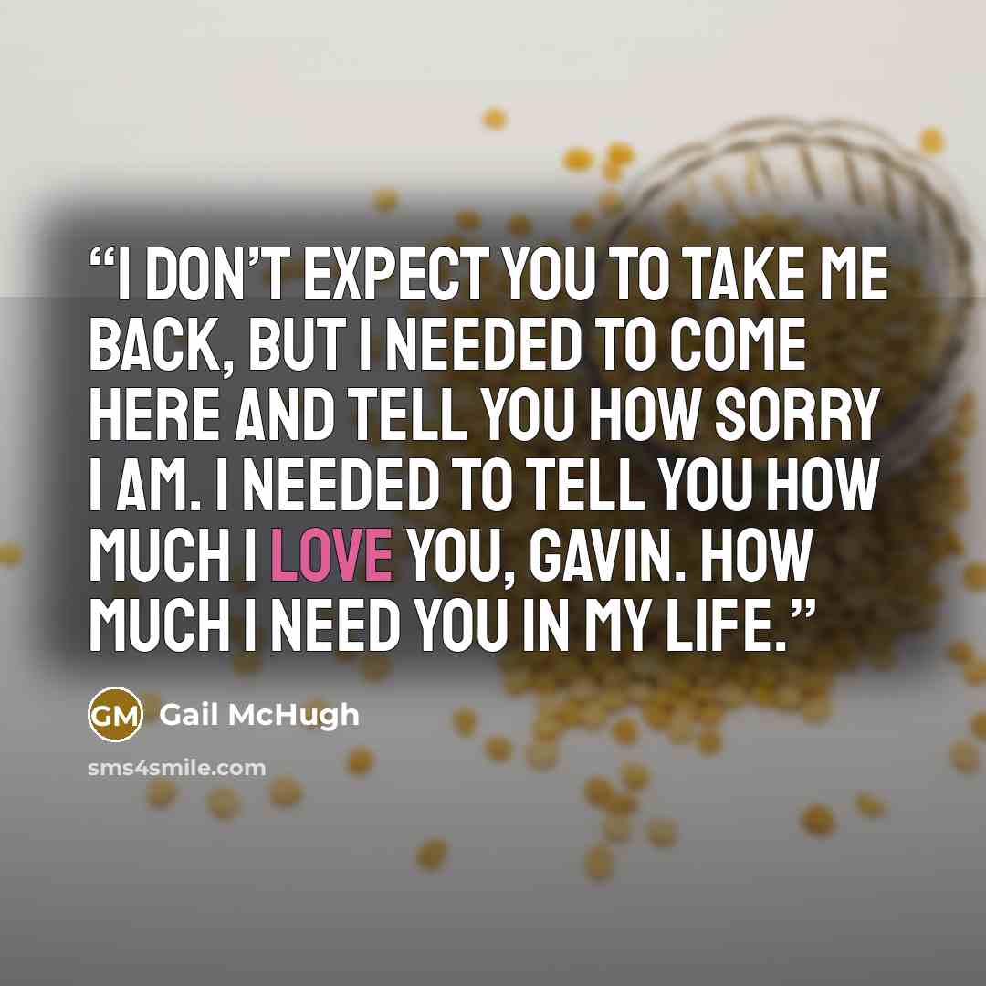 “I don’t expect you to take me back, but I needed to come here and tell you how sorry I am. I needed to tell you how much I love you, Gavin. How much I need you in my life.” quote by Gail McHugh