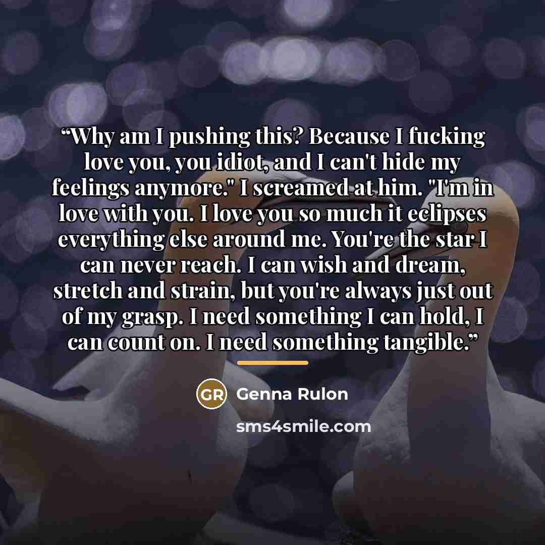 “Why am I pushing this? Because I fucking love you, you idiot, and I can't hide my feelings anymore." I screamed at him. "I'm in love with you. I love you so much it eclipses everything else around me. You're the star I can never reach. I can wish and dream, stretch and strain, but you're always…” quote by Genna Rulon