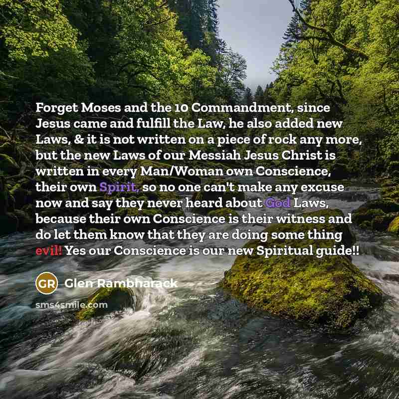 “Forget Moses and the 10 Commandment, since Jesus came and fulfill the Law, he also added new Laws, & it is not written on a piece of rock any more, but the new Laws of our Messiah Jesus Christ is written in every Man/Woman own Conscience, their own Spirit, so no one can't make any excuse now and…” quote by Glen Rambharack