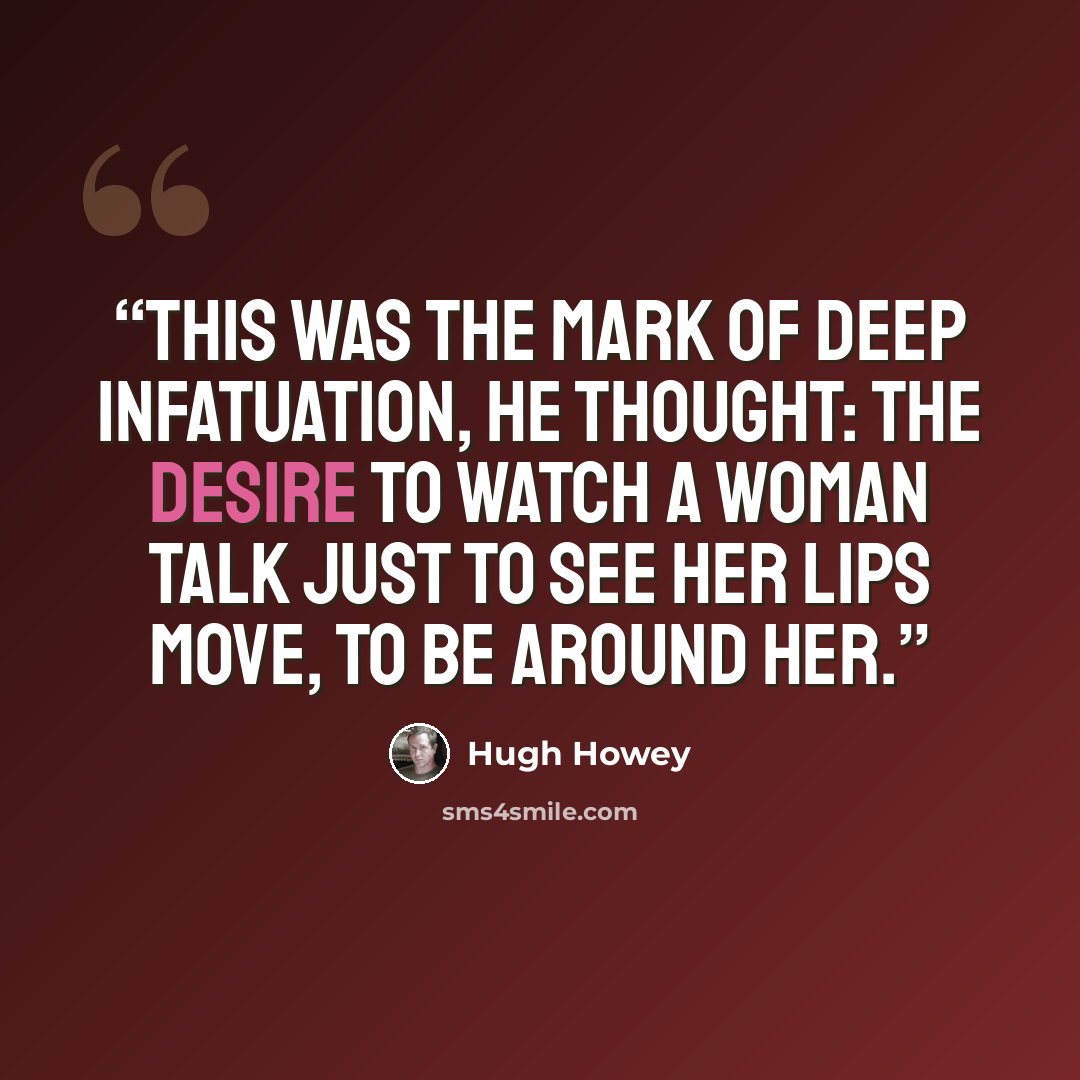 “This was the mark of deep infatuation, he thought: the desire to watch a woman talk just to see her lips move, to be around her.” quote by Hugh Howey