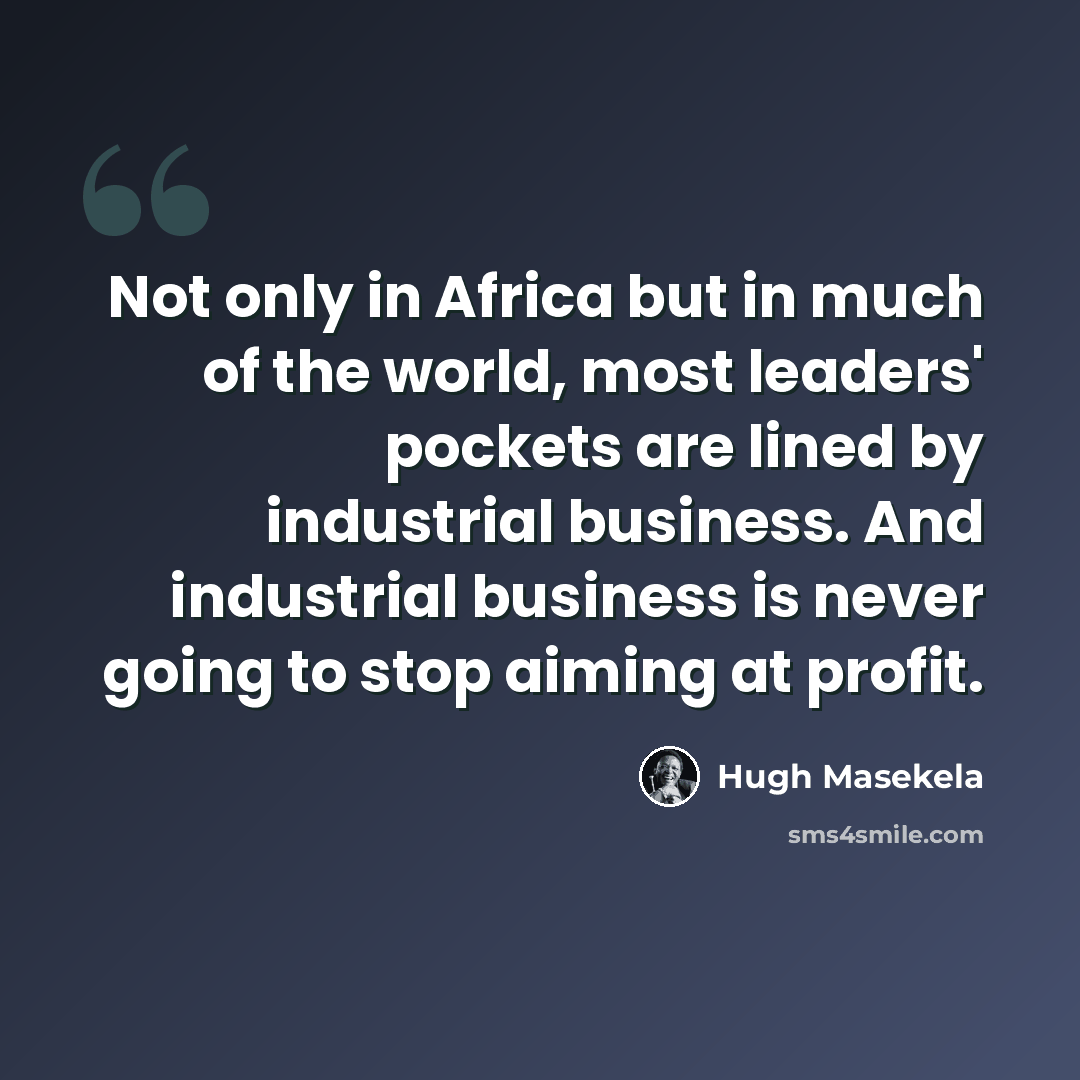 “Not only in Africa but in much of the world, most leaders' pockets are lined by industrial business. And industrial business is never going to stop aiming at profit.” quote by Hugh Masekela