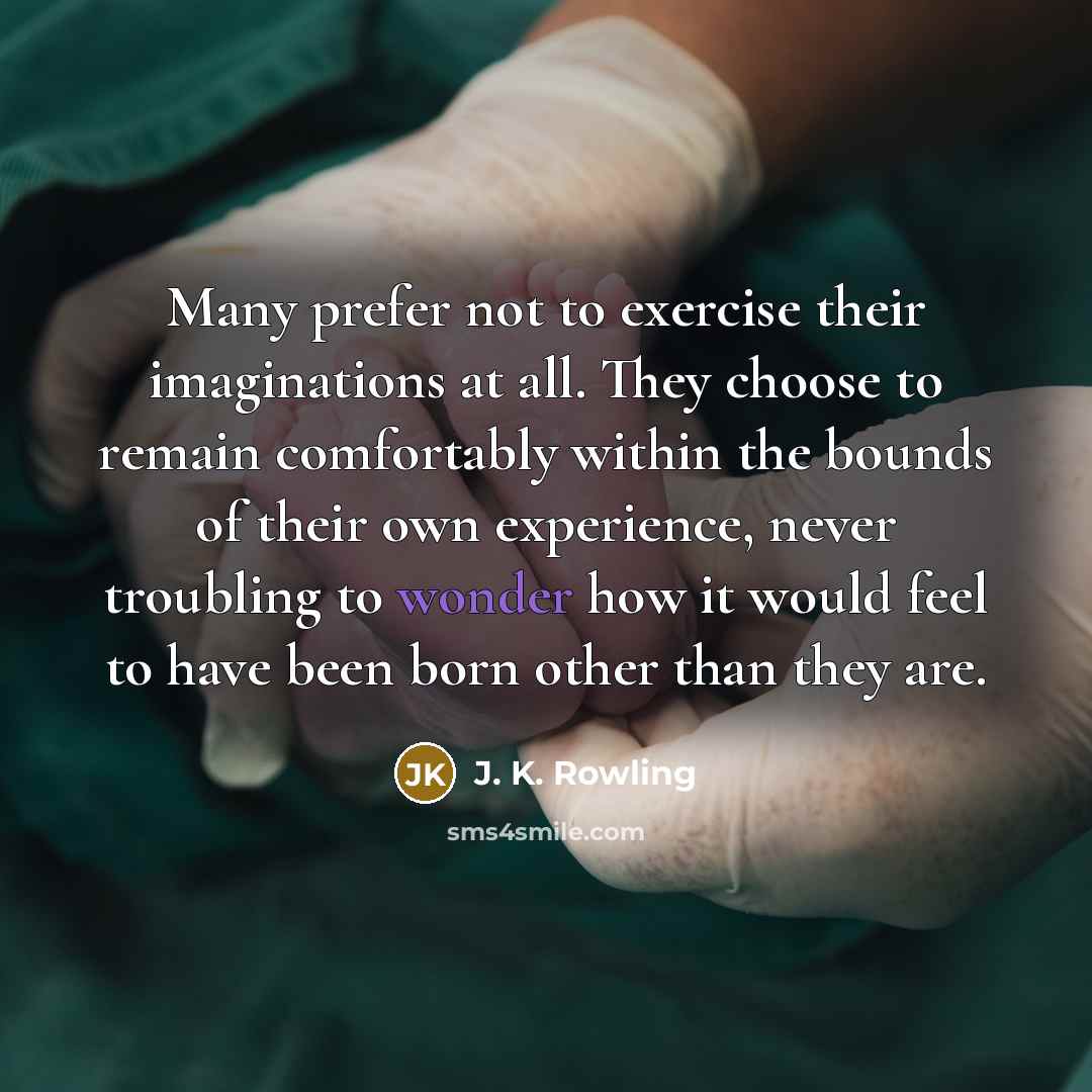 “Many prefer not to exercise their imaginations at all. They choose to remain comfortably within the bounds of their own experience, never troubling to wonder how it would feel to have been born other than they are.” quote by J. K. Rowling