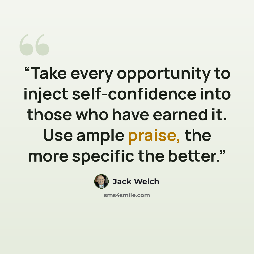 “Take every opportunity to inject self-confidence into those who have earned it. Use ample praise, the more specific the better.” quote by Jack Welch