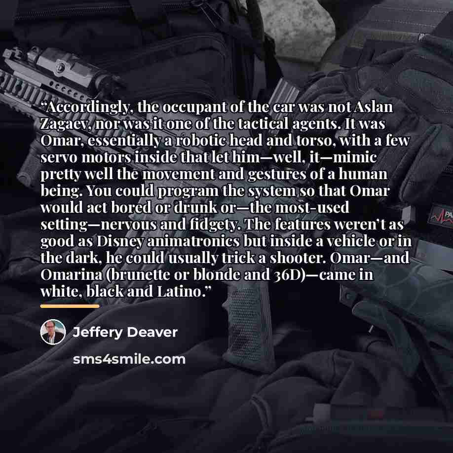 “Accordingly, the occupant of the car was not Aslan Zagaev, nor was it one of the tactical agents. It was Omar, essentially a robotic head and torso, with a few servo motors inside that let him—well, it—mimic pretty well the movement and gestures of a human being. You could program the system so…” quote by Jeffery Deaver