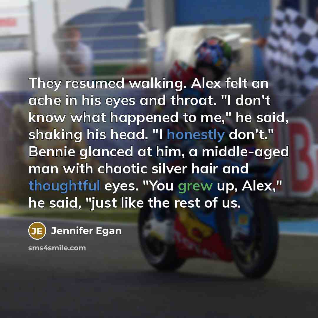“They resumed walking. Alex felt an ache in his eyes and throat. "I don't know what happened to me," he said, shaking his head. "I honestly don't." Bennie glanced at him, a middle-aged man with chaotic silver hair and thoughtful eyes. "You grew up, Alex," he said, "just like the rest of us.” quote by Jennifer Egan