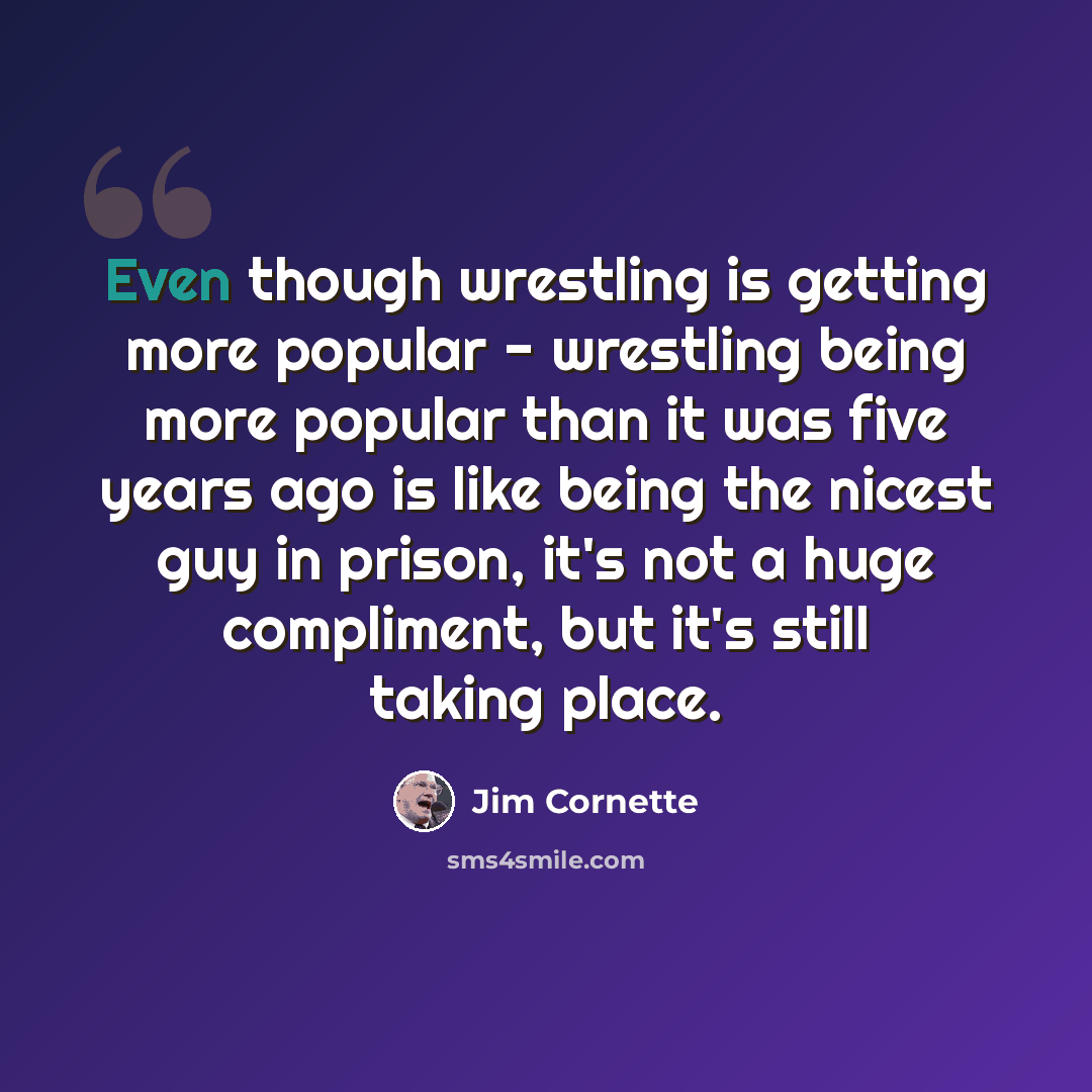 “Even though wrestling is getting more popular - wrestling being more popular than it was five years ago is like being the nicest guy in prison, it's not a huge compliment, but it's still taking place.” quote by Jim Cornette