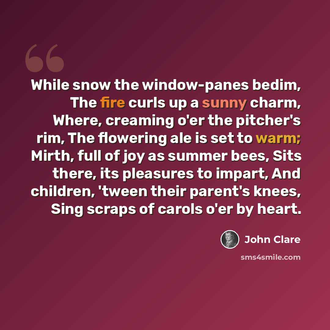 “While snow the window-panes bedim, The fire curls up a sunny charm, Where, creaming o'er the pitcher's rim, The flowering ale is set to warm; Mirth, full of joy as summer bees, Sits there, its pleasures to impart, And children, 'tween their parent's knees, Sing scraps of carols o'er by heart.” quote by John Clare
