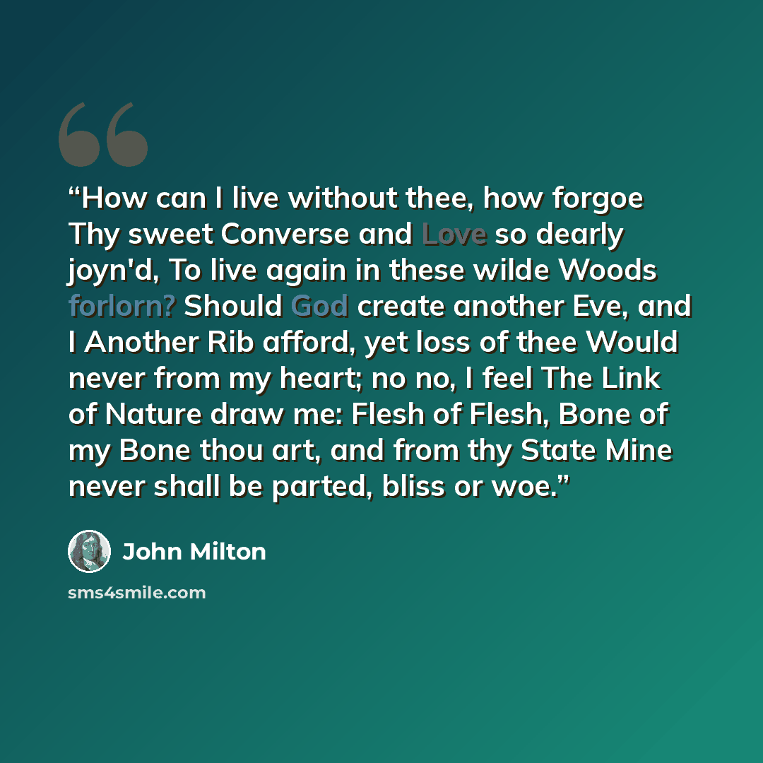 “How can I live without thee, how forgoe Thy sweet Converse and Love so dearly joyn'd, To live again in these wilde Woods forlorn? Should God create another Eve, and I Another Rib afford, yet loss of thee Would never from my heart; no no, I feel The Link of Nature draw me: Flesh of Flesh, Bone of…” quote by John Milton