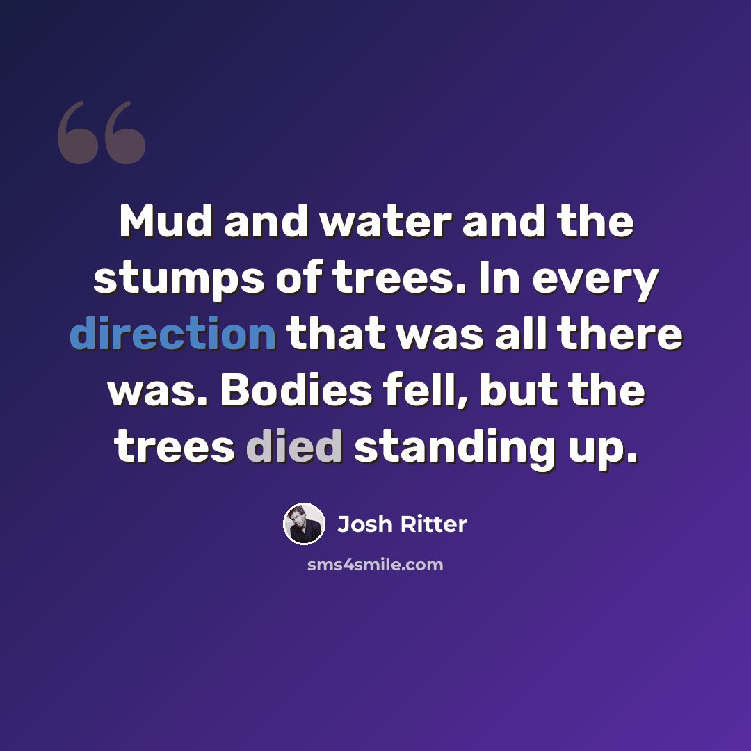 “Mud and water and the stumps of trees. In every direction that was all there was. Bodies fell, but the trees died standing up.” quote by Josh Ritter
