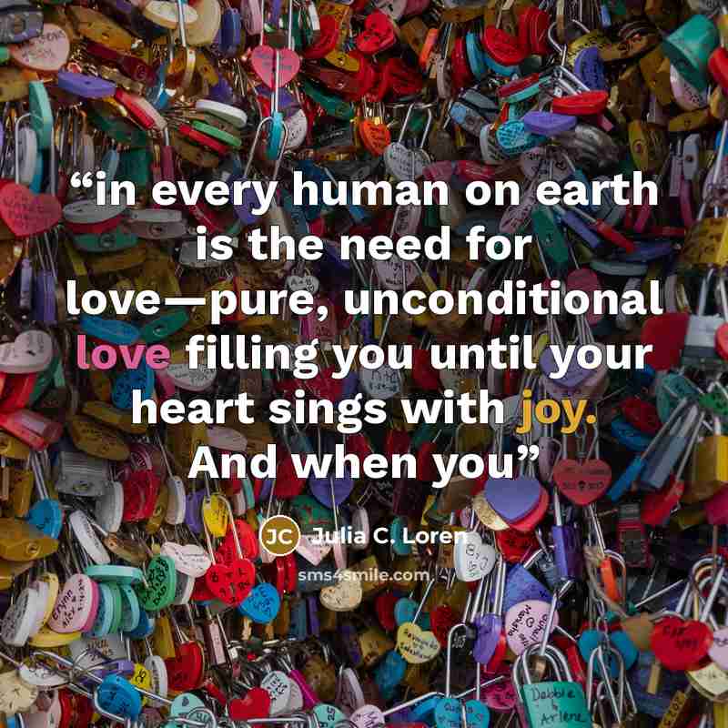 “in every human on earth is the need for love—pure, unconditional love filling you until your heart sings with joy. And when you” quote by Julia C. Loren