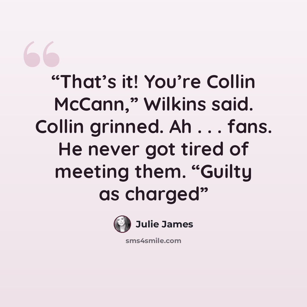 “That’s it! You’re Collin McCann,” Wilkins said. Collin grinned. Ah . . . fans. He never got tired of meeting them. “Guilty as charged” quote by Julie James