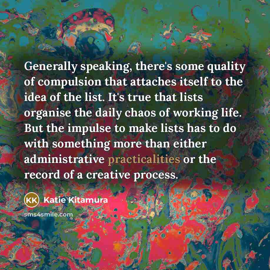 “Generally speaking, there's some quality of compulsion that attaches itself to the idea of the list. It's true that lists organise the daily chaos of working life. But the impulse to make lists has to do with something more than either administrative practicalities or the record of a creative…” quote by Katie Kitamura