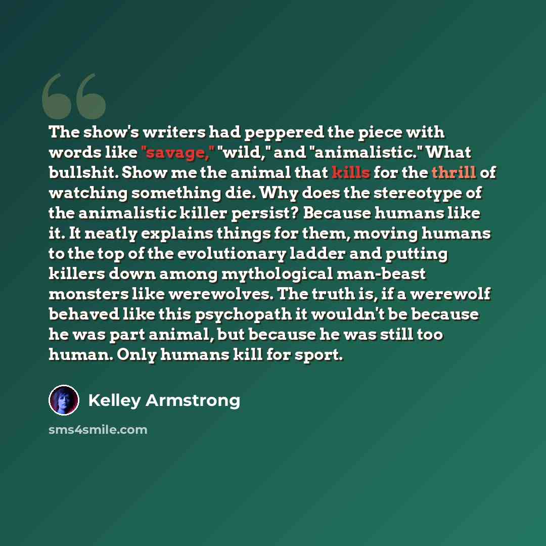 “The show's writers had peppered the piece with words like "savage," "wild," and "animalistic." What bullshit. Show me the animal that kills for the thrill of watching something die. Why does the stereotype of the animalistic killer persist? Because humans like it. It neatly explains things for…” quote by Kelley Armstrong