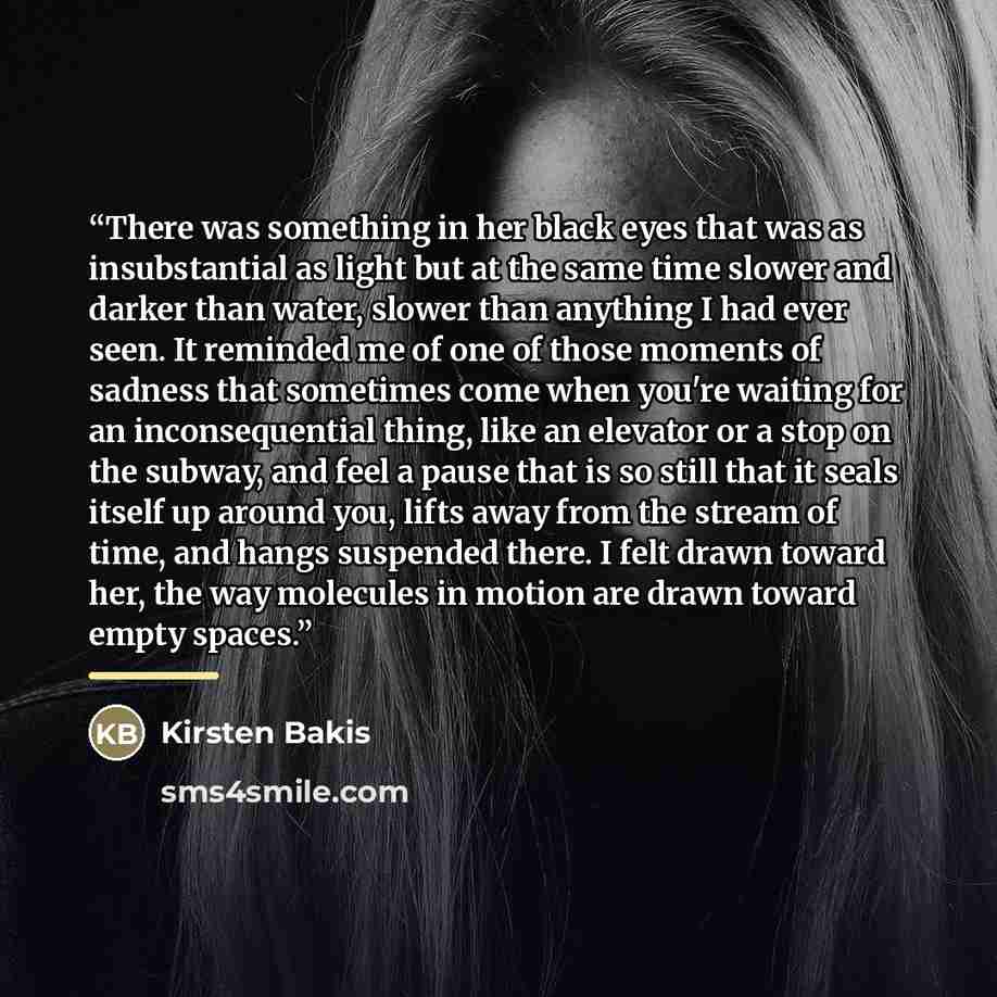 “There was something in her black eyes that was as insubstantial as light but at the same time slower and darker than water, slower than anything I had ever seen. It reminded me of one of those moments of sadness that sometimes come when you're waiting for an inconsequential thing, like an elevator…” quote by Kirsten Bakis