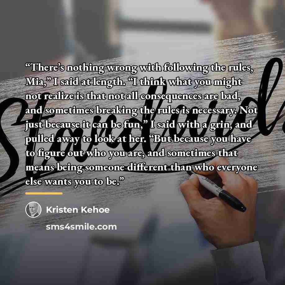 “There’s nothing wrong with following the rules, Mia,” I said at length. “I think what you might not realize is that not all consequences are bad, and sometimes breaking the rules is necessary. Not just because it can be fun,” I said with a grin, and pulled away to look at her. “But because you…” quote by Kristen Kehoe