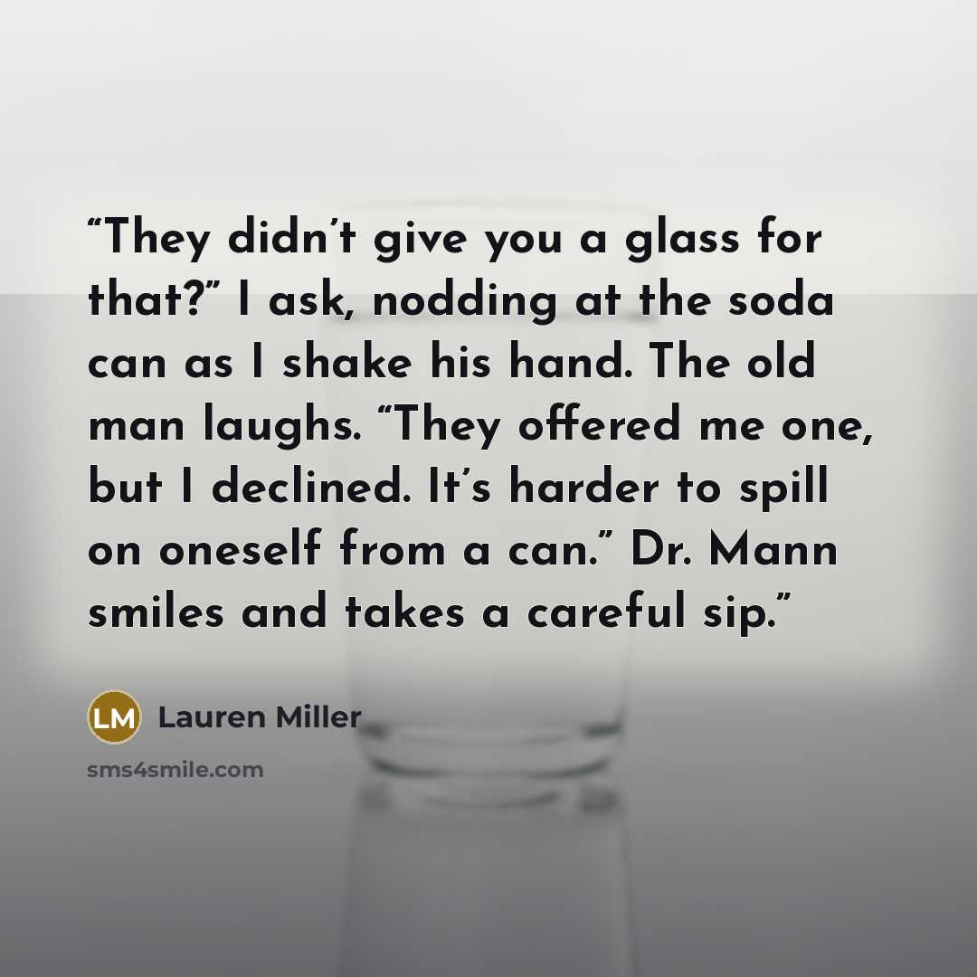 “They didn’t give you a glass for that?” I ask, nodding at the soda can as I shake his hand. The old man laughs. “They offered me one, but I declined. It’s harder to spill on oneself from a can.” Dr. Mann smiles and takes a careful sip.” quote by Lauren Miller