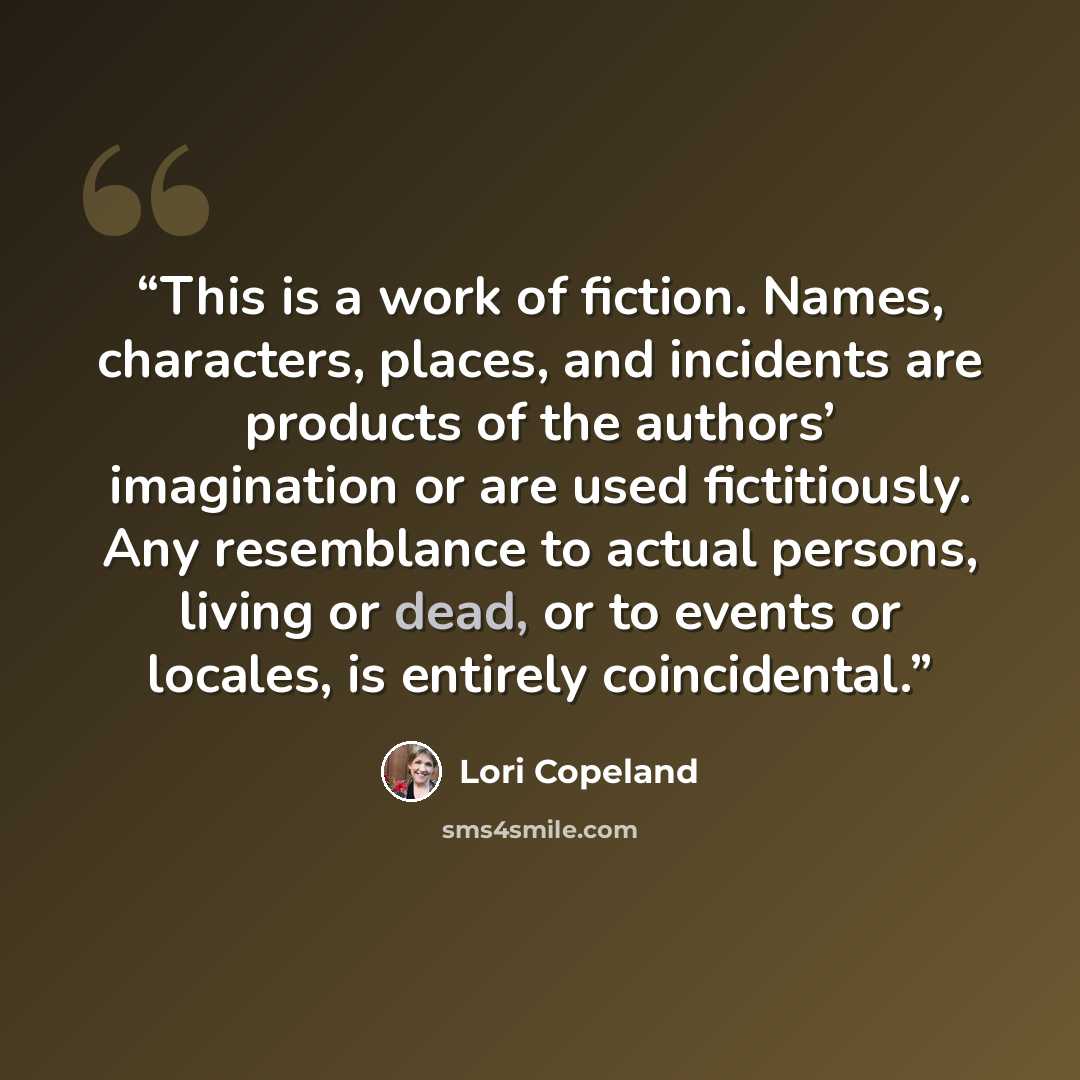 “This is a work of fiction. Names, characters, places, and incidents are products of the authors’ imagination or are used fictitiously. Any resemblance to actual persons, living or dead, or to events or locales, is entirely coincidental.” quote by Lori Copeland